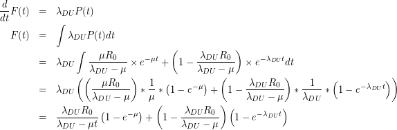 \begin{eqnarray*} \frac { d }{ dt } F(t)&=&{ \lambda }_{ DU }P(t)\\ F(t)&=&\int { { \lambda }_{ DU } } P(t)dt\\ &=&{ \lambda }_{ DU }\int { \frac { \mu { R }_{ 0 } }{ { \lambda }_{ DU }-\mu } } \times { e }^{ -\mu t }+\left( 1-\frac { { \lambda }_{ DU }{ R }_{ 0 } }{ { \lambda }_{ DU }-\mu } \right) \times { e }^{ -{ \lambda }_{ DU }t }dt\\ &=&{ \lambda }_{ DU }\left( \left( \frac { \mu { R }_{ 0 } }{ { \lambda }_{ DU }-\mu } \right) \ast \frac { 1 }{ \mu } \ast \left( 1-{ e }^{ -\mu } \right) +\left( 1-\frac { { \lambda }_{ DU }{ R }_{ 0 } }{ { \lambda }_{ DU }-\mu } \right) \ast \frac { 1 }{ { \lambda }_{ DU } } \ast \left( 1-{ e }^{ -{ \lambda }_{ DU }t } \right) \right) \\ &=&\frac { { \lambda }_{ DU }{ R }_{ 0 } }{ { \lambda }_{ DU }-\mu t} \left( 1-{ e }^{ -\mu } \right) +\left( 1-\frac { { \lambda }_{ DU }{ R }_{ 0 } }{ { \lambda }_{ DU }-\mu } \right) \left( 1-{ e }^{ -{ \lambda }_{ DU }t } \right) \end{eqnarray*}