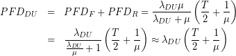 \begin{eqnarray*}{ PFD }_{ DU }&=&{ PFD }_{ F }+{ PFD }_{ R }=\frac { { \lambda  }_{ DU }\mu  }{ { \lambda  }_{ DU }+\mu  } \left( \frac { T }{ 2 } +\frac { 1 }{ \mu  }  \right) \\&=&\frac { { \lambda  }_{ DU } }{ \frac { { \lambda  }_{ DU } }{ \mu  } +1 } \left( \frac { T }{ 2 } +\frac { 1 }{ \mu  }  \right) \approx { \lambda  }_{ DU }\left( \frac { T }{ 2 } +\frac { 1 }{ \mu  }  \right) \end{eqnarray*}
